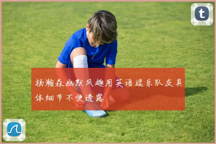 杨瀚森幽默风趣用英语逗乐队友具体细节不便透露