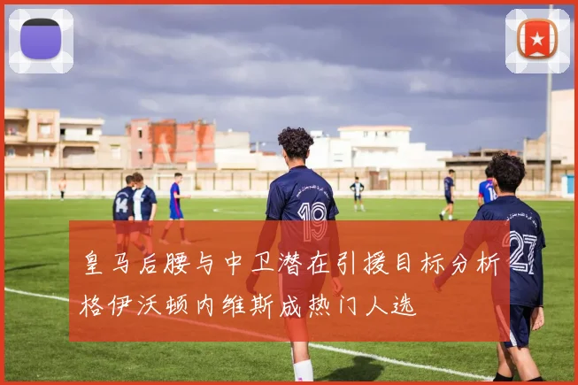 皇马后腰与中卫潜在引援目标分析格伊沃顿内维斯成热门人选