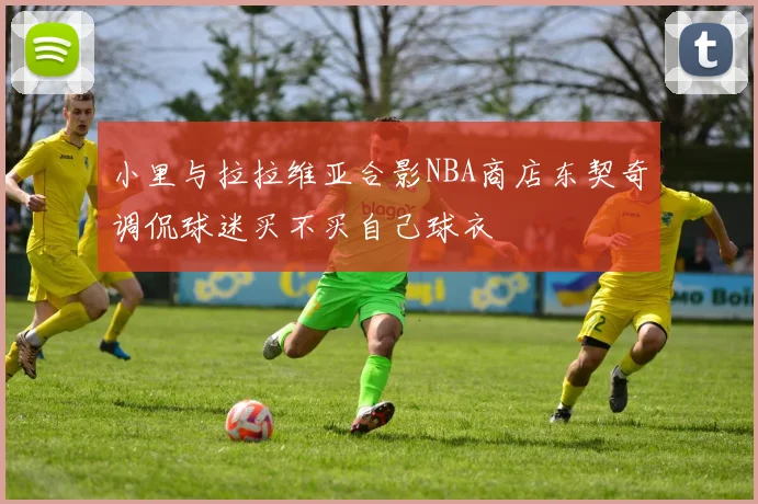 小里与拉拉维亚合影NBA商店东契奇调侃球迷买不买自己球衣