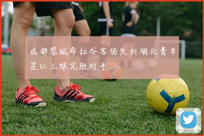 成都蓉城希拉谷客场失利湖北青年星以三球完胜对手