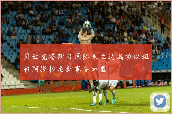 贝西克塔斯与国际米兰达成协议租借阿斯拉尼新赛季加盟