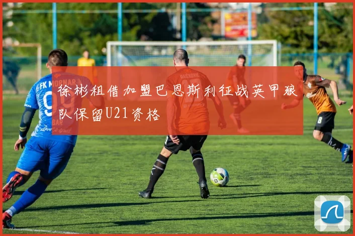 徐彬租借加盟巴恩斯利征战英甲狼队保留U21资格