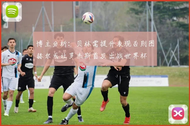 博主分析：贝林需提升表现否则图赫尔或让罗杰斯首发出战世界杯