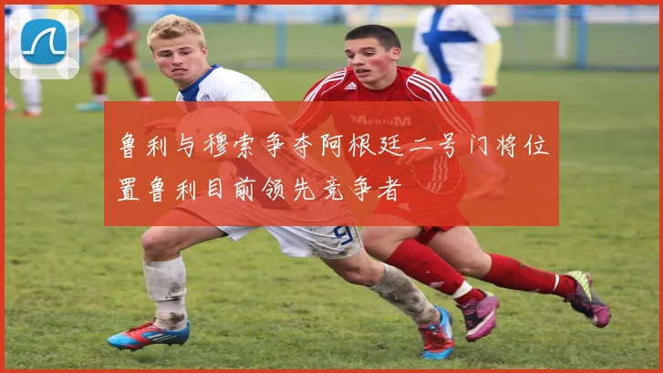 鲁利与穆索争夺阿根廷二号门将位置鲁利目前领先竞争者