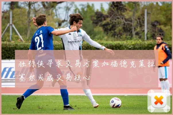 独行侠寻求交易方案加福德克莱拉塞尔或成交易核心