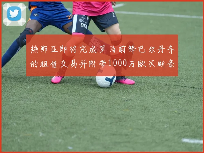热那亚即将完成罗马前锋巴尔丹齐的租借交易并附带1000万欧买断条款