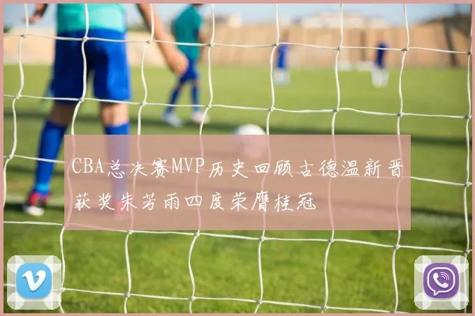 CBA总决赛MVP历史回顾古德温新晋获奖朱芳雨四度荣膺桂冠