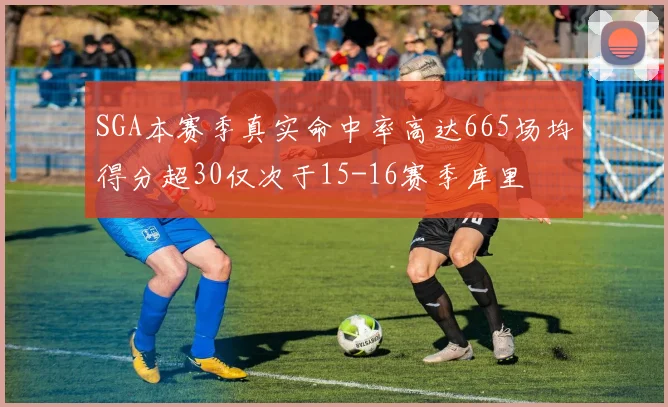 SGA本赛季真实命中率高达665场均得分超30仅次于15-16赛季库里