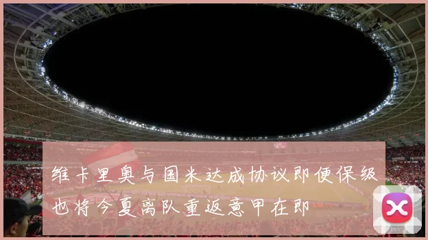 维卡里奥与国米达成协议即便保级也将今夏离队重返意甲在即
