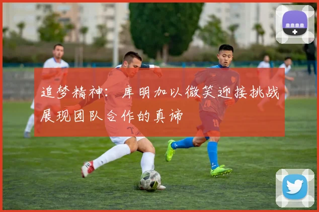 追梦精神：库明加以微笑迎接挑战展现团队合作的真谛