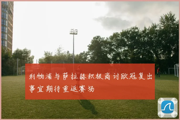 利物浦与萨拉赫积极商讨欧冠复出事宜期待重返赛场